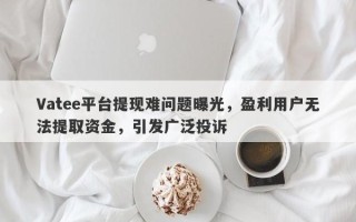 Vatee平台提现难问题曝光，盈利用户无法提取资金，引发广泛投诉