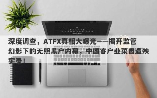 深度调查，ATFX真相大曝光——揭开监管幻影下的无照黑户内幕，中国客户韭菜园遭殃实录！