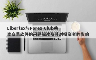 Libertex与Forex Club共享交易软件的问题解读及其对投资者的影响