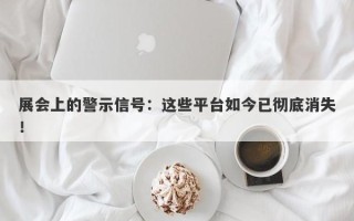 展会上的警示信号：这些平台如今已彻底消失！