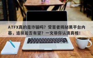 ATFX真的是诈骗吗？受害者揭秘黑平台内幕，追损能否有望？一文带你认清真相！