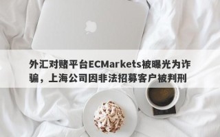 外汇对赌平台ECMarkets被曝光为诈骗，上海公司因非法招募客户被判刑