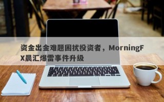 资金出金难题困扰投资者，MorningFX晨汇爆雷事件升级