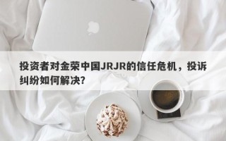 投资者对金荣中国JRJR的信任危机，投诉纠纷如何解决？