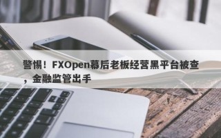 警惕！FXOpen幕后老板经营黑平台被查，金融监管出手