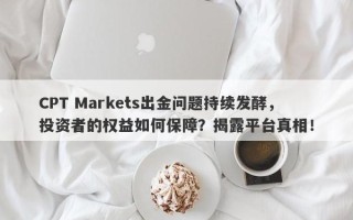 CPT Markets出金问题持续发酵，投资者的权益如何保障？揭露平台真相！