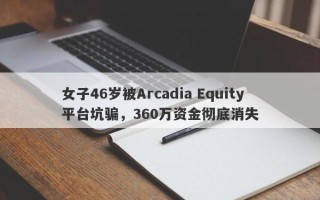 女子46岁被Arcadia Equity平台坑骗，360万资金彻底消失