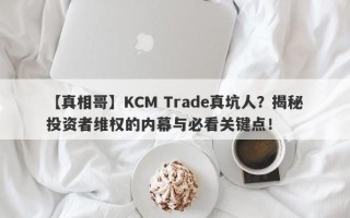 【真相哥】KCM Trade真坑人？揭秘投资者维权的内幕与必看关键点！