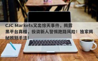 CJC Markets又出惊天事件，揭露黑平台真相，投资新人警惕跑路风险！独家揭秘辨别手法！