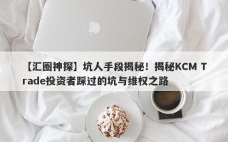 【汇圈神探】坑人手段揭秘！揭秘KCM Trade投资者踩过的坑与维权之路