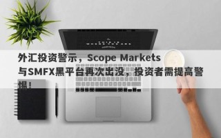 外汇投资警示，Scope Markets与SMFX黑平台再次出没，投资者需提高警惕！