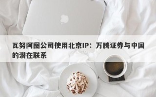 瓦努阿图公司使用北京IP：万腾证券与中国的潜在联系