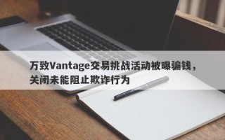 万致Vantage交易挑战活动被曝骗钱，关闭未能阻止欺诈行为