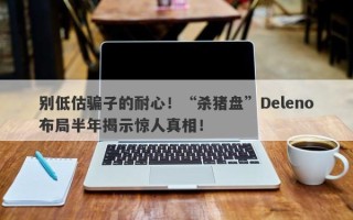 别低估骗子的耐心！“杀猪盘”Deleno布局半年揭示惊人真相！