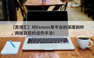 【真懂汇】对Exness黑平台的深度剖析，揭秘背后的运作手法！