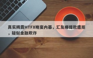 真实揭露HTFX晚宴内幕，汇友曝提款遭拒，疑似金融欺诈