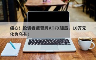 痛心！投资者遭冒牌ATFX骗局，10万元化为乌有！