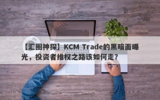 【汇圈神探】KCM Trade的黑暗面曝光，投资者维权之路该如何走？