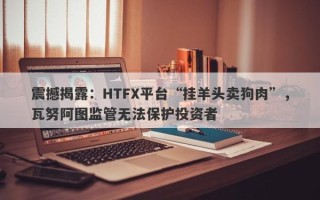 震撼揭露：HTFX平台“挂羊头卖狗肉”，瓦努阿图监管无法保护投资者