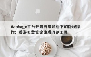 Vantage平台开曼离岸监管下的隐秘操作：香港无监管实体成收割工具