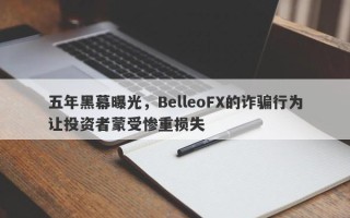 五年黑幕曝光，BelleoFX的诈骗行为让投资者蒙受惨重损失