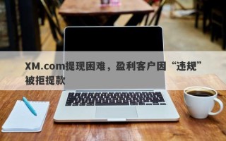 XM.com提现困难，盈利客户因“违规”被拒提款