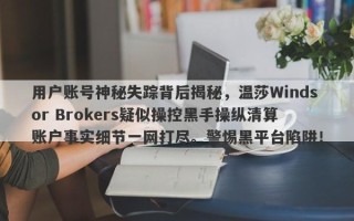 用户账号神秘失踪背后揭秘，温莎Windsor Brokers疑似操控黑手操纵清算账户事实细节一网打尽。警惕黑平台陷阱！