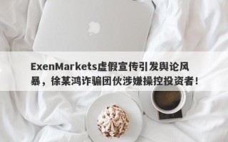 ExenMarkets虚假宣传引发舆论风暴，徐某鸿诈骗团伙涉嫌操控投资者！