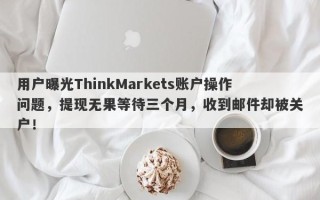 用户曝光ThinkMarkets账户操作问题，提现无果等待三个月，收到邮件却被关户！