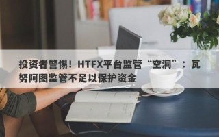 投资者警惕！HTFX平台监管“空洞”：瓦努阿图监管不足以保护资金