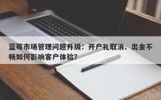 蓝莓市场管理问题升级：开户礼取消、出金不畅如何影响客户体验？