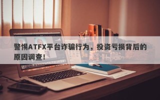 警惕ATFX平台诈骗行为，投资亏损背后的原因调查！