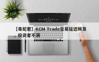 【毒蛇君】KCM Trade交易延迟频发，投资者不满