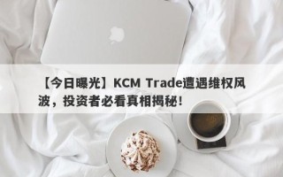 【今日曝光】KCM Trade遭遇维权风波，投资者必看真相揭秘！