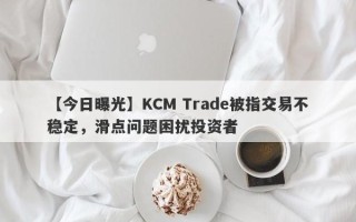 【今日曝光】KCM Trade被指交易不稳定，滑点问题困扰投资者