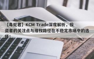 【毒蛇君】KCM Trade深度解析，投资者的关注点与维权路径在不稳定市场中的选择！