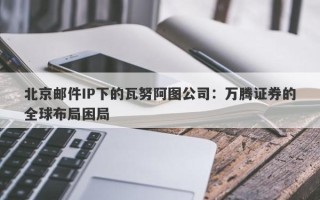 北京邮件IP下的瓦努阿图公司：万腾证券的全球布局困局