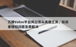 万腾Vatee平台风口浪尖再度上演，投资者维权问题急需解决