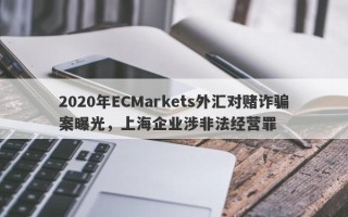 2020年ECMarkets外汇对赌诈骗案曝光，上海企业涉非法经营罪