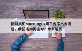 面对晨汇MorningFx黑平台不出金问题，我们该如何应对？专家解析！