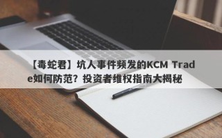 【毒蛇君】坑人事件频发的KCM Trade如何防范？投资者维权指南大揭秘