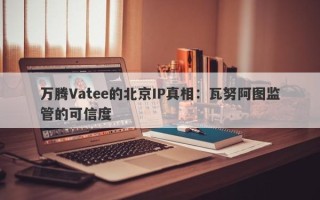 万腾Vatee的北京IP真相：瓦努阿图监管的可信度