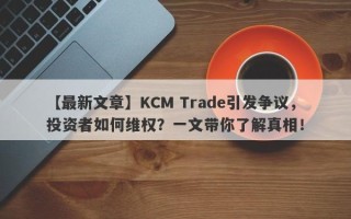 【最新文章】KCM Trade引发争议，投资者如何维权？一文带你了解真相！