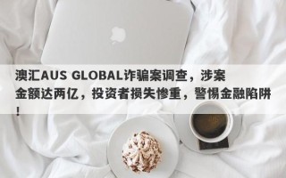 澳汇AUS GLOBAL诈骗案调查，涉案金额达两亿，投资者损失惨重，警惕金融陷阱！