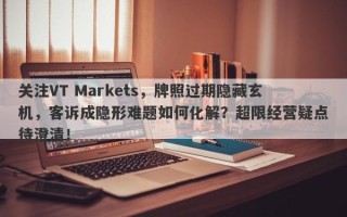 关注VT Markets，牌照过期隐藏玄机，客诉成隐形难题如何化解？超限经营疑点待澄清！