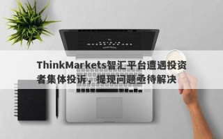 ThinkMarkets智汇平台遭遇投资者集体投诉，提现问题亟待解决