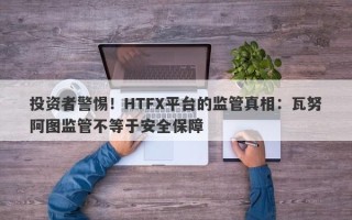 投资者警惕！HTFX平台的监管真相：瓦努阿图监管不等于安全保障