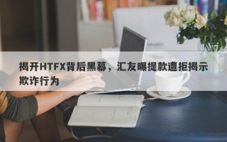 揭开HTFX背后黑幕，汇友曝提款遭拒揭示欺诈行为