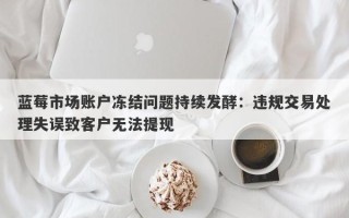 蓝莓市场账户冻结问题持续发酵：违规交易处理失误致客户无法提现