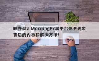 曝光晨汇MorningFx黑平台爆仓现象背后的内幕和解决方法！